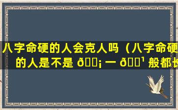 八字命硬的人会克人吗（八字命硬的人是不是 🐡 一 🌹 般都长命）